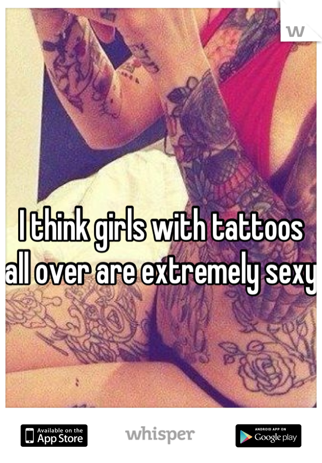 I think girls with tattoos all over are extremely sexy 