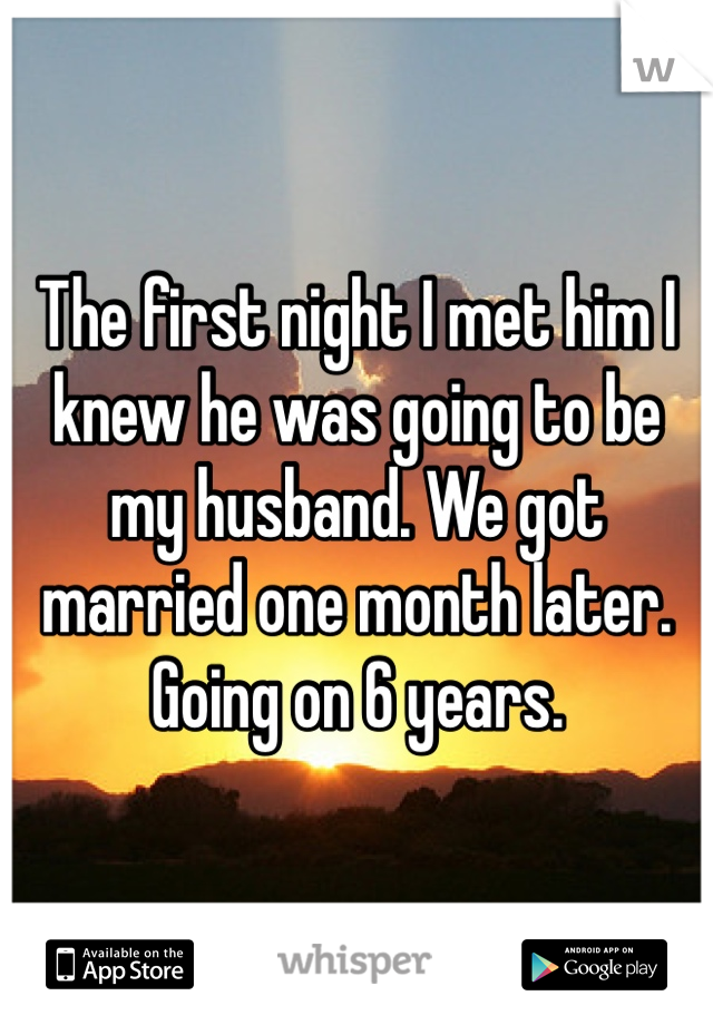 The first night I met him I knew he was going to be my husband. We got married one month later. Going on 6 years. 