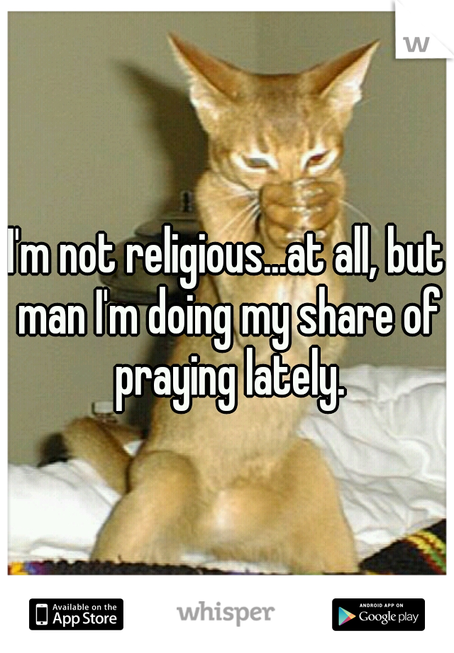 I'm not religious...at all, but man I'm doing my share of praying lately.