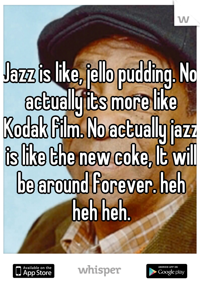 Jazz is like, jello pudding. No actually its more like Kodak film. No actually jazz is like the new coke, It will be around forever. heh heh heh.