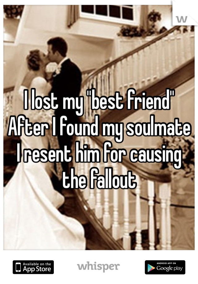 I lost my "best friend"
After I found my soulmate 
I resent him for causing the fallout 