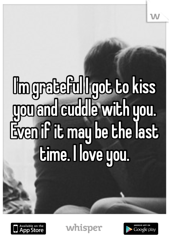 I'm grateful I got to kiss you and cuddle with you. Even if it may be the last time. I love you.