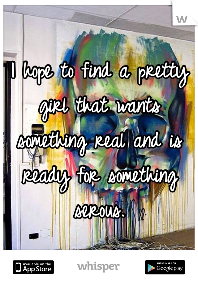 I hope to find a pretty girl that wants something real and is ready for something serous. 