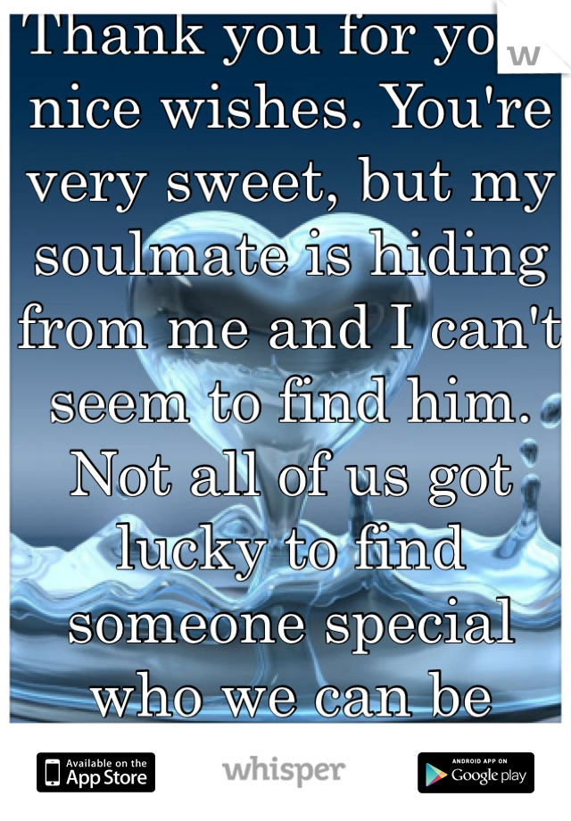 Thank you for your nice wishes. You're very sweet, but my soulmate is hiding from me and I can't seem to find him. Not all of us got lucky to find someone special who we can be forever with.