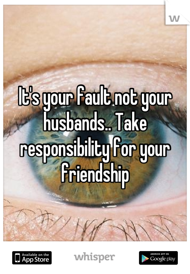 It's your fault not your husbands.. Take responsibility for your friendship