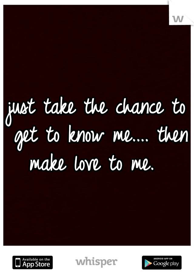 just take the chance to get to know me.... then make love to me.  