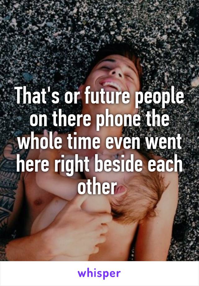 That's or future people on there phone the whole time even went here right beside each other 