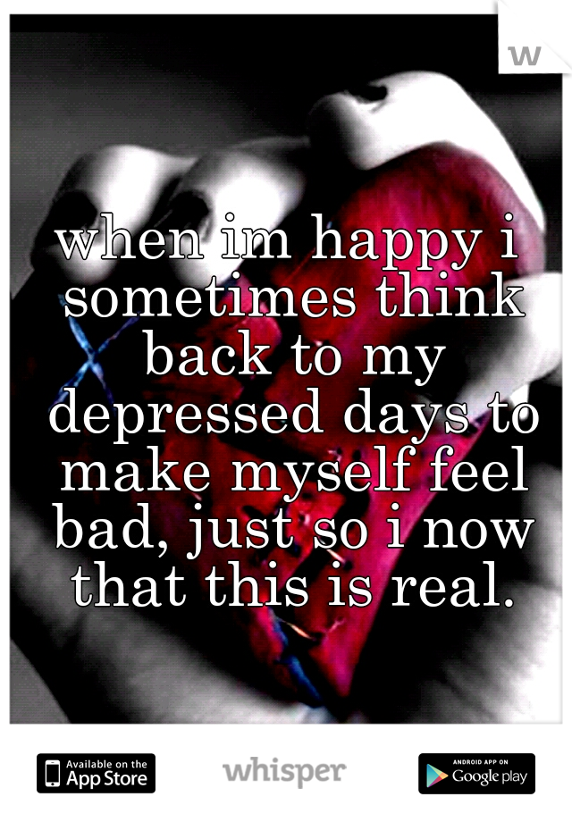 when im happy i sometimes think back to my depressed days to make myself feel bad, just so i now that this is real.