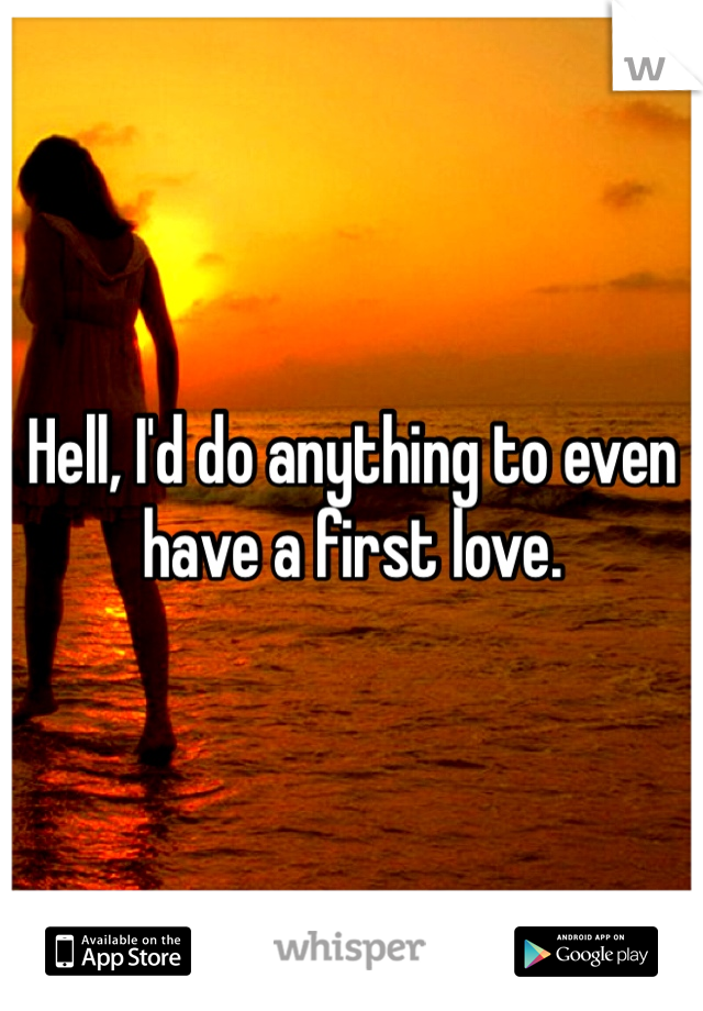 Hell, I'd do anything to even have a first love. 