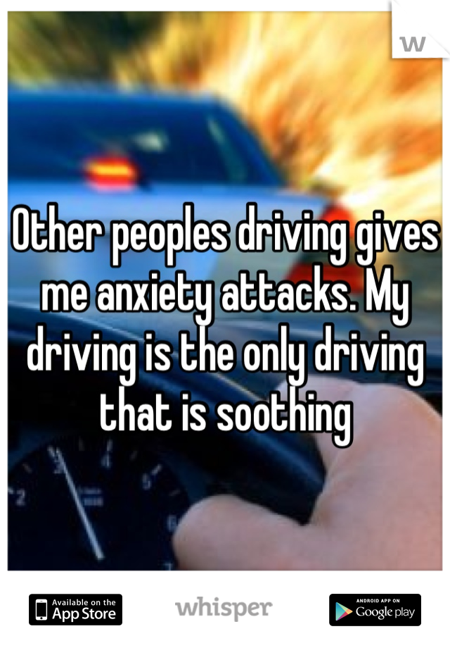 Other peoples driving gives me anxiety attacks. My driving is the only driving that is soothing 