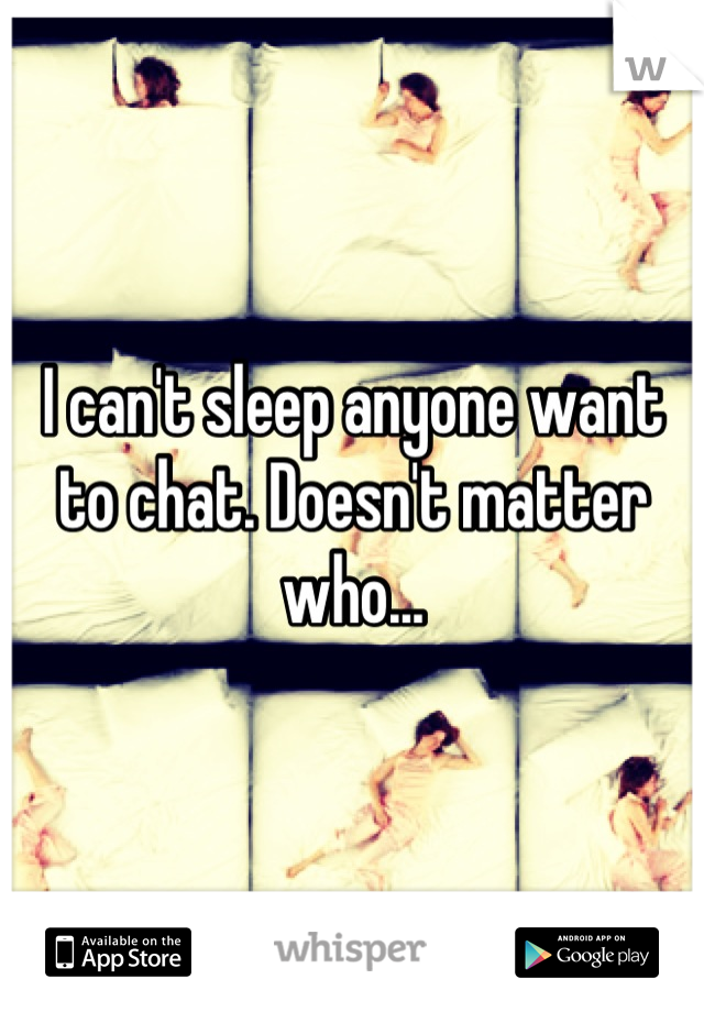 I can't sleep anyone want to chat. Doesn't matter who...