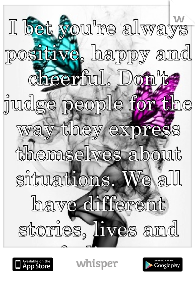 I bet you're always positive, happy and cheerful. Don't judge people for the way they express themselves about situations. We all have different stories, lives and feelings.