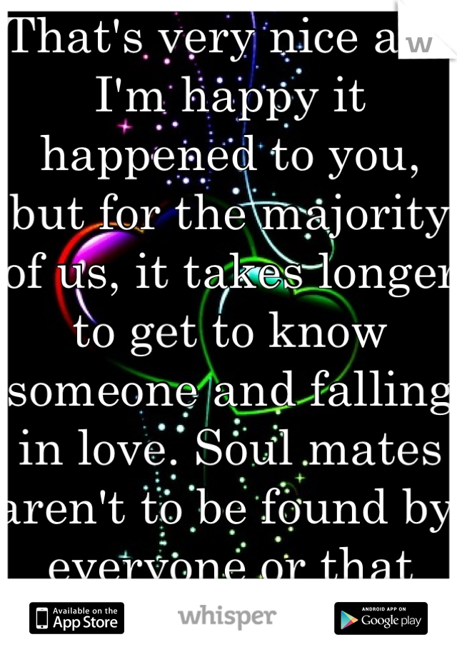 That's very nice and I'm happy it happened to you, but for the majority of us, it takes longer to get to know someone and falling in love. Soul mates aren't to be found by everyone or that easily.