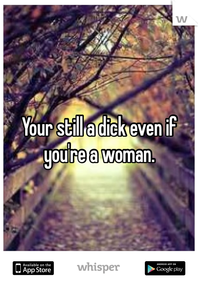 Your still a dick even if you're a woman. 