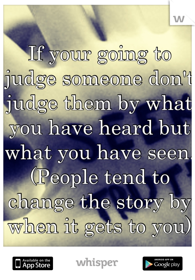 If your going to judge someone don't judge them by what you have heard but what you have seen. (People tend to change the story by when it gets to you)
