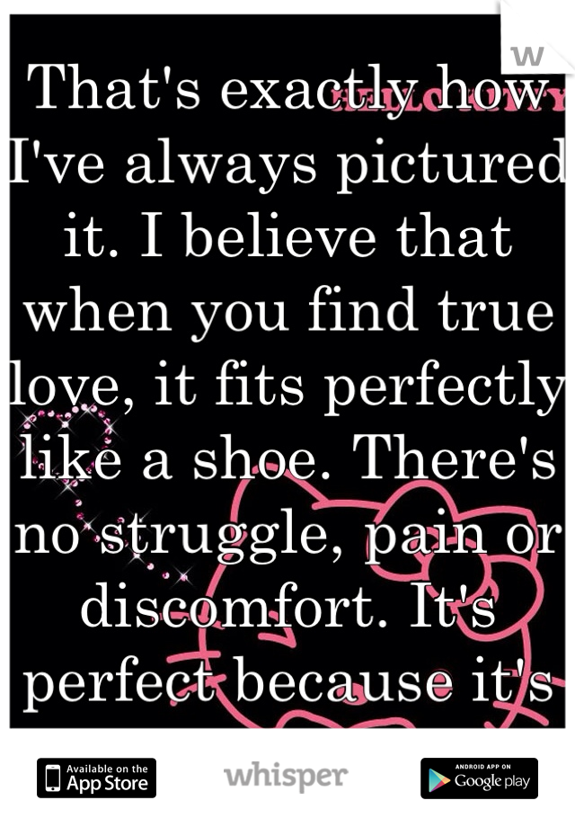 That's exactly how I've always pictured it. I believe that when you find true love, it fits perfectly like a shoe. There's no struggle, pain or discomfort. It's perfect because it's meant to be.