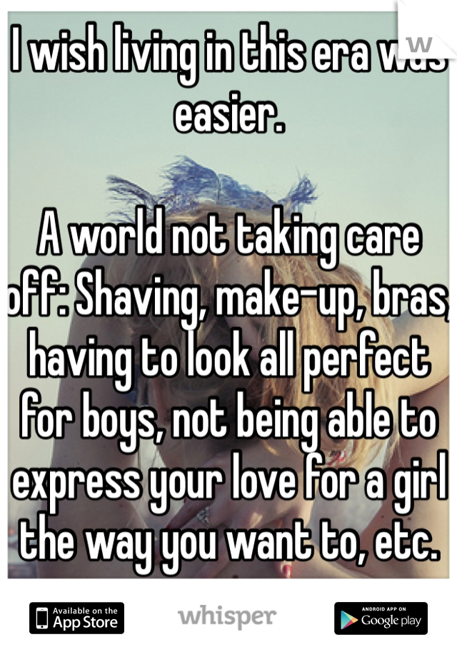 I wish living in this era was easier.

A world not taking care off: Shaving, make-up, bras, having to look all perfect for boys, not being able to express your love for a girl the way you want to, etc.