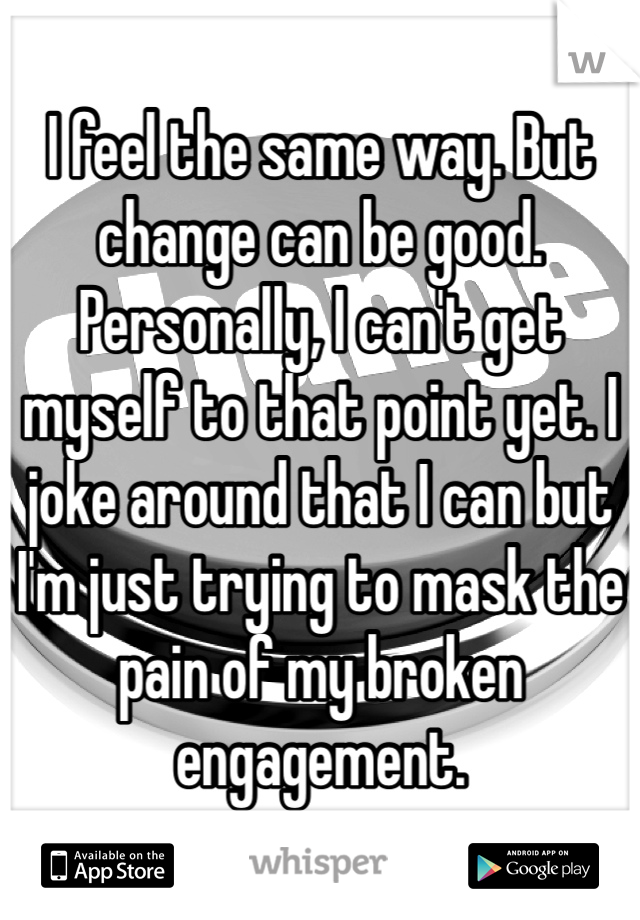 I feel the same way. But change can be good. Personally, I can't get myself to that point yet. I joke around that I can but I'm just trying to mask the pain of my broken engagement.