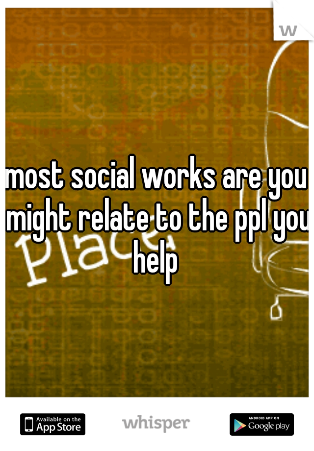 most social works are you might relate to the ppl you help 