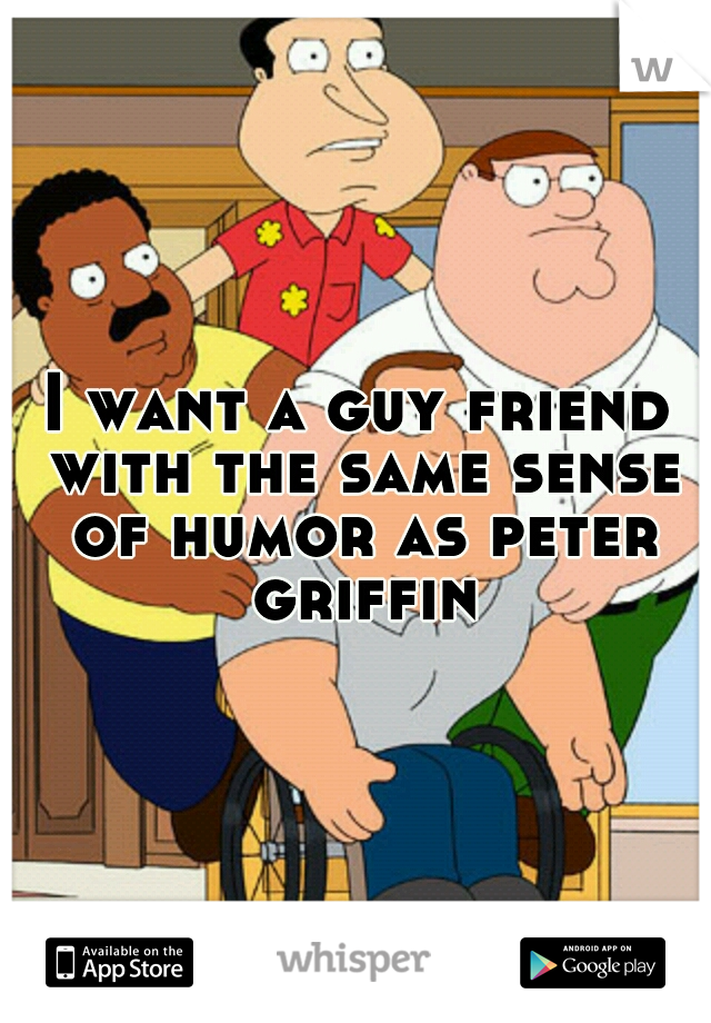 I want a guy friend with the same sense of humor as peter griffin