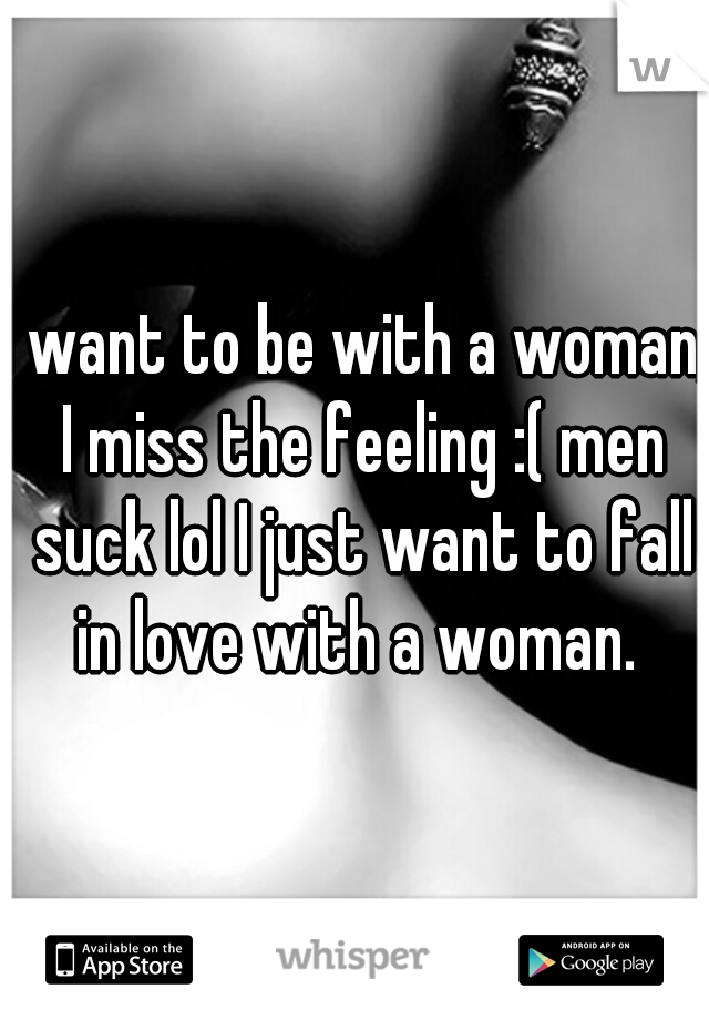 I want to be with a woman, I miss the feeling :( men suck lol I just want to fall in love with a woman. 