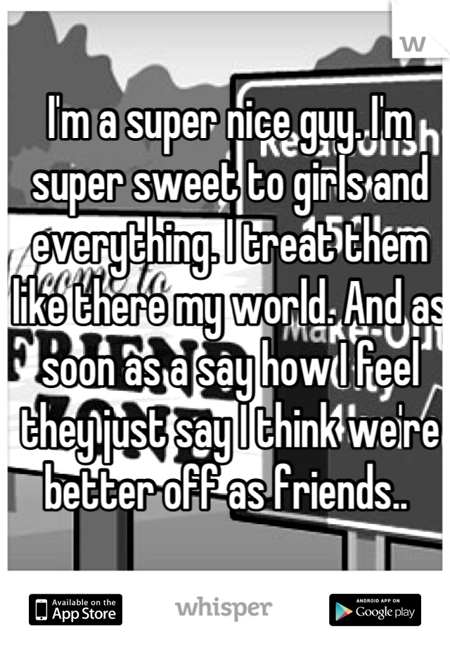 I'm a super nice guy. I'm super sweet to girls and everything. I treat them like there my world. And as soon as a say how I feel they just say I think we're better off as friends.. 