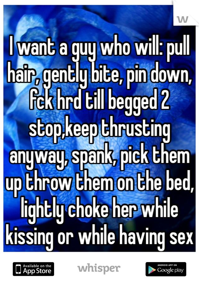 I want a guy who will: pull hair, gently bite, pin down, fck hrd till begged 2 stop,keep thrusting anyway, spank, pick them up throw them on the bed, lightly choke her while kissing or while having sex
