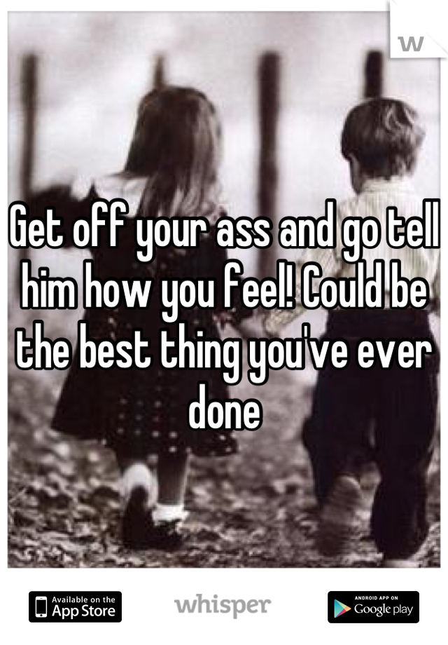 Get off your ass and go tell him how you feel! Could be the best thing you've ever done