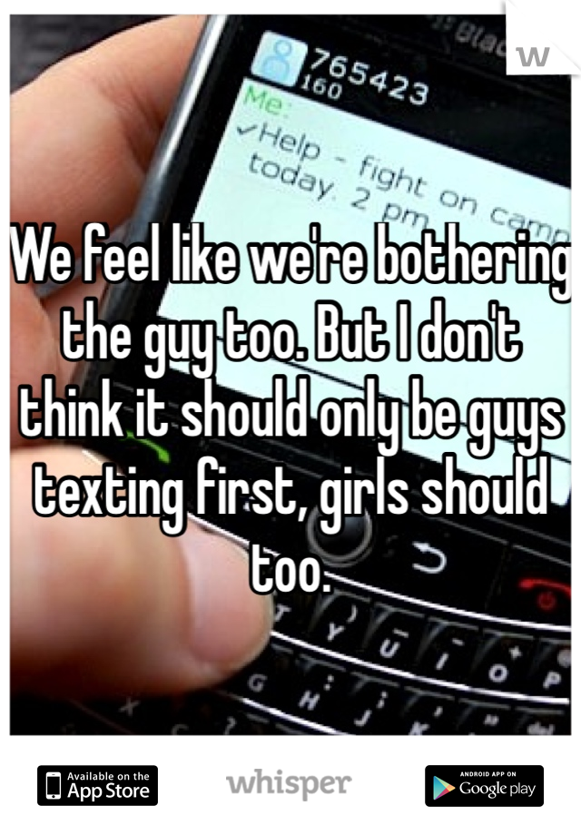 We feel like we're bothering the guy too. But I don't think it should only be guys texting first, girls should too.
