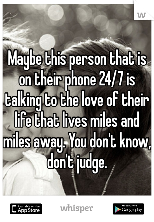 Maybe this person that is on their phone 24/7 is talking to the love of their life that lives miles and miles away. You don't know, don't judge.