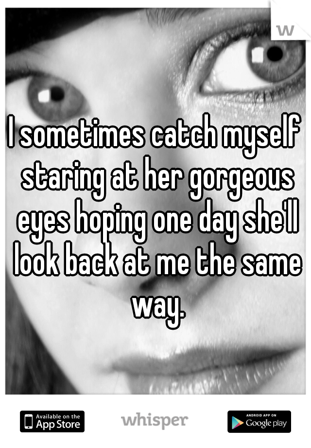 I sometimes catch myself staring at her gorgeous eyes hoping one day she'll look back at me the same way.
