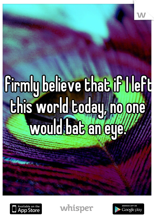 I firmly believe that if I left this world today, no one would bat an eye.