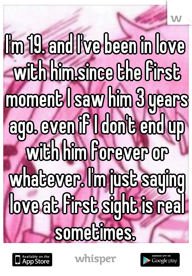 I'm 19. and I've been in love with him.since the first moment I saw him 3 years ago. even if I don't end up with him forever or whatever. I'm just saying love at first sight is real sometimes. 