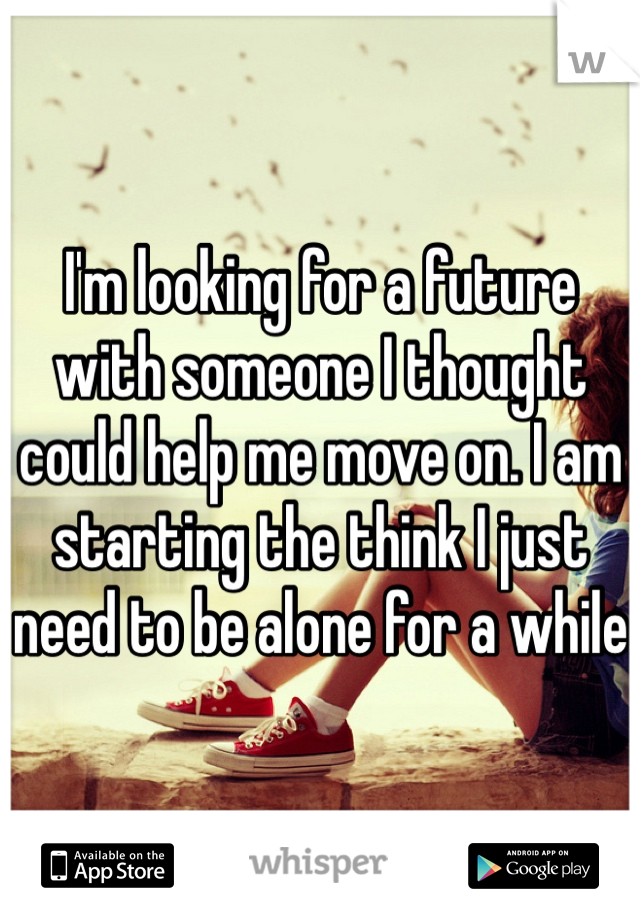 I'm looking for a future with someone I thought could help me move on. I am starting the think I just need to be alone for a while