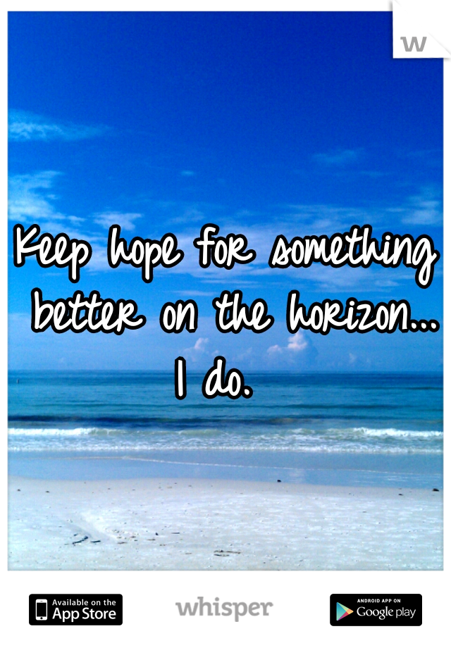 Keep hope for something better on the horizon... I do.  