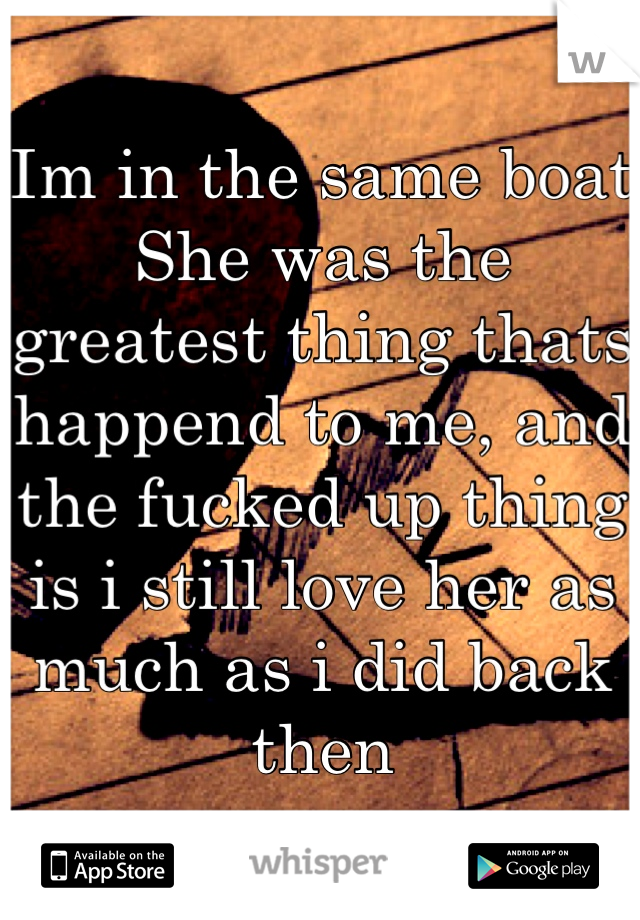 Im in the same boat
She was the greatest thing thats happend to me, and the fucked up thing is i still love her as much as i did back then