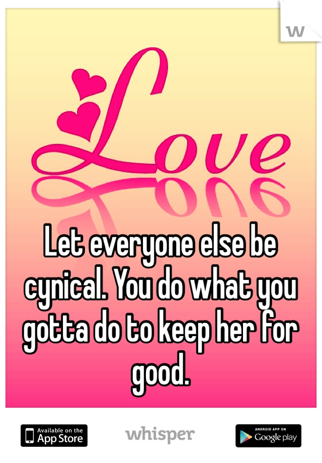 Let everyone else be cynical. You do what you gotta do to keep her for good. 