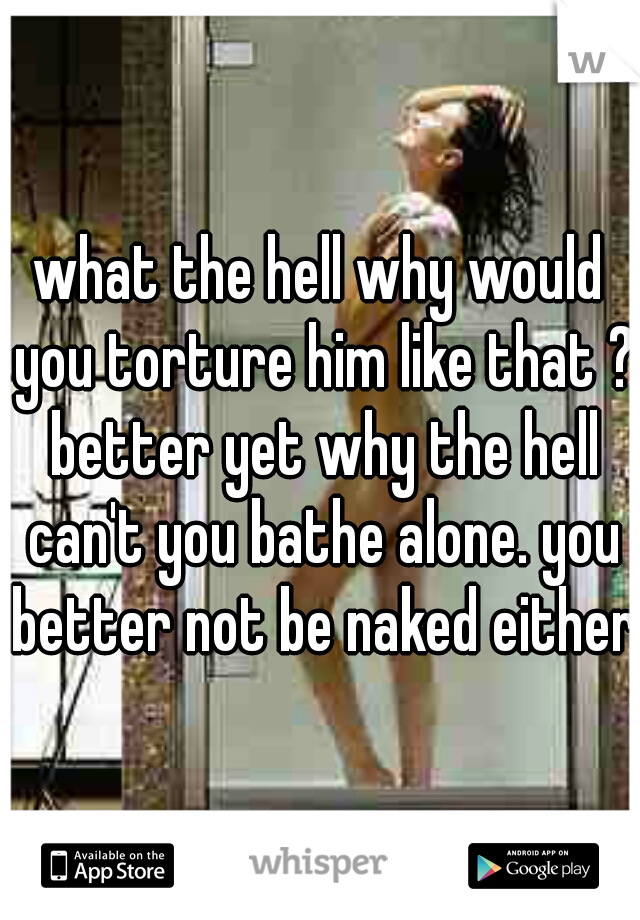 what the hell why would you torture him like that ? better yet why the hell can't you bathe alone. you better not be naked either 
