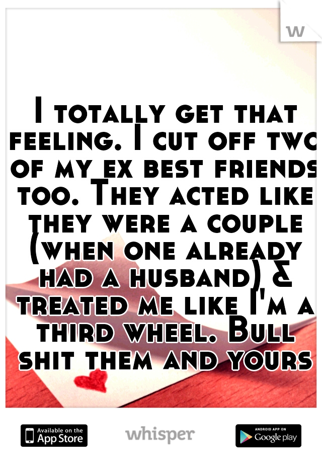  I totally get that feeling. I cut off two of my ex best friends too. They acted like they were a couple (when one already had a husband) & treated me like I'm a third wheel. Bull shit them and yours