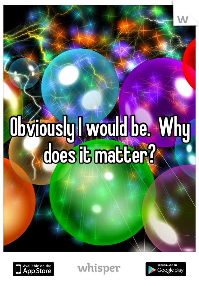 Obviously I would be.  Why does it matter?