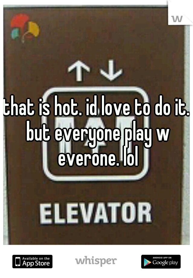 that is hot. id love to do it. but everyone play w everone. lol