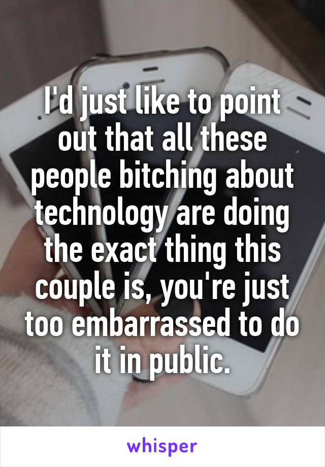 I'd just like to point out that all these people bitching about technology are doing the exact thing this couple is, you're just too embarrassed to do it in public.