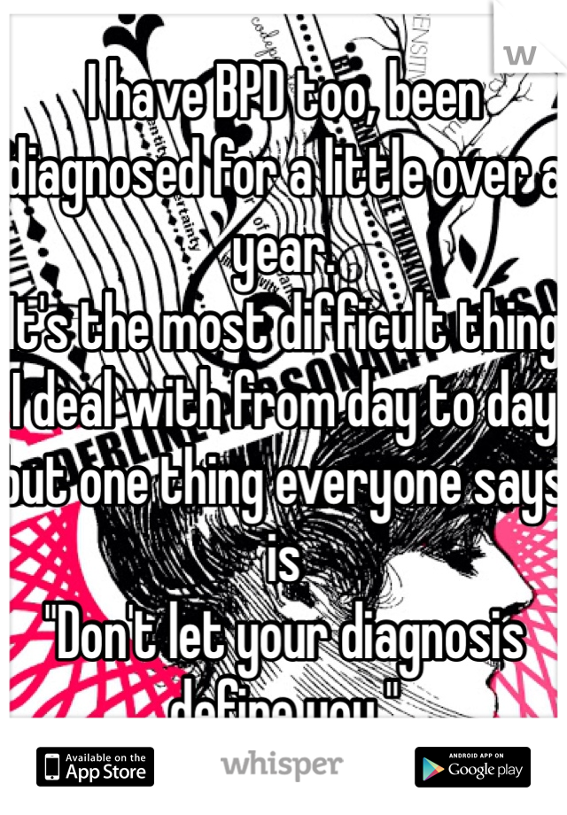 I have BPD too, been diagnosed for a little over a year.
It's the most difficult thing I deal with from day to day but one thing everyone says is
"Don't let your diagnosis define you."