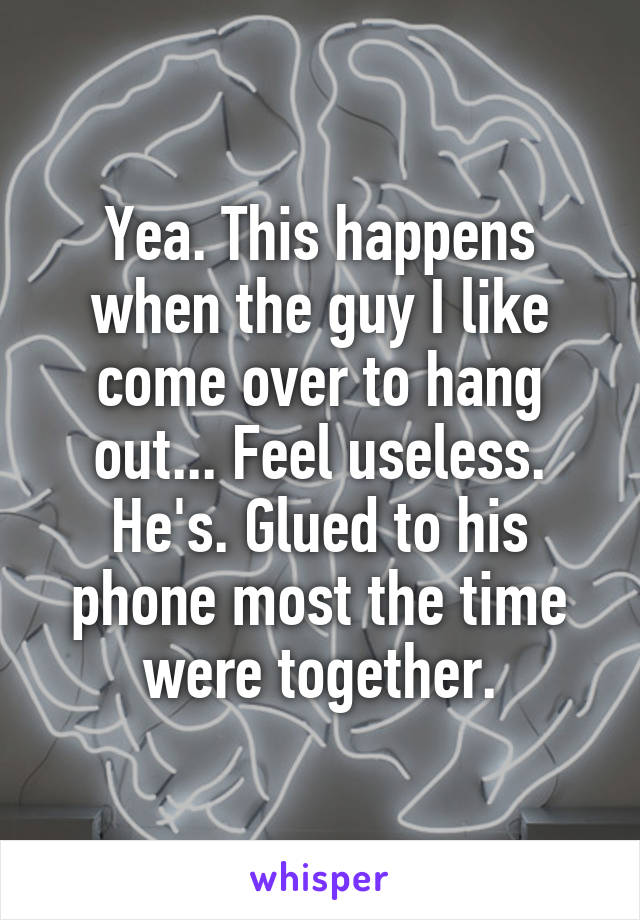 Yea. This happens when the guy I like come over to hang out... Feel useless. He's. Glued to his phone most the time were together.