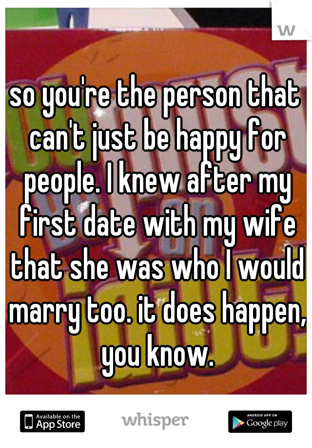 so you're the person that can't just be happy for people. I knew after my first date with my wife that she was who I would marry too. it does happen, you know.