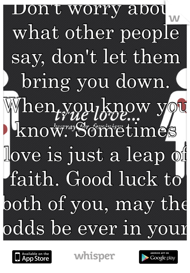 Don't worry about what other people say, don't let them bring you down. When you know you know. Sometimes love is just a leap of faith. Good luck to both of you, may the odds be ever in your favor.