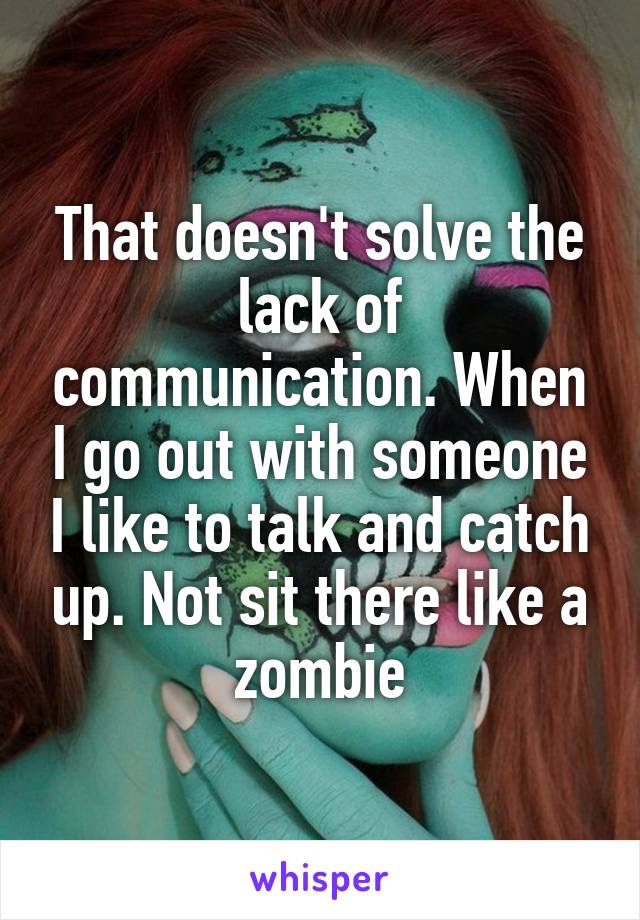 That doesn't solve the lack of communication. When I go out with someone I like to talk and catch up. Not sit there like a zombie