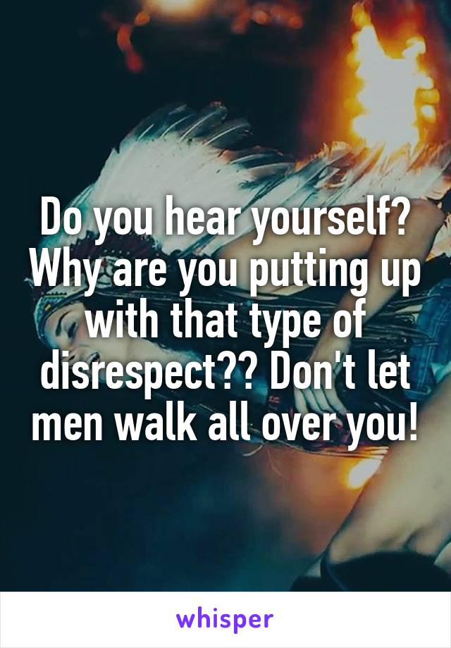 Do you hear yourself? Why are you putting up with that type of disrespect?? Don't let men walk all over you!