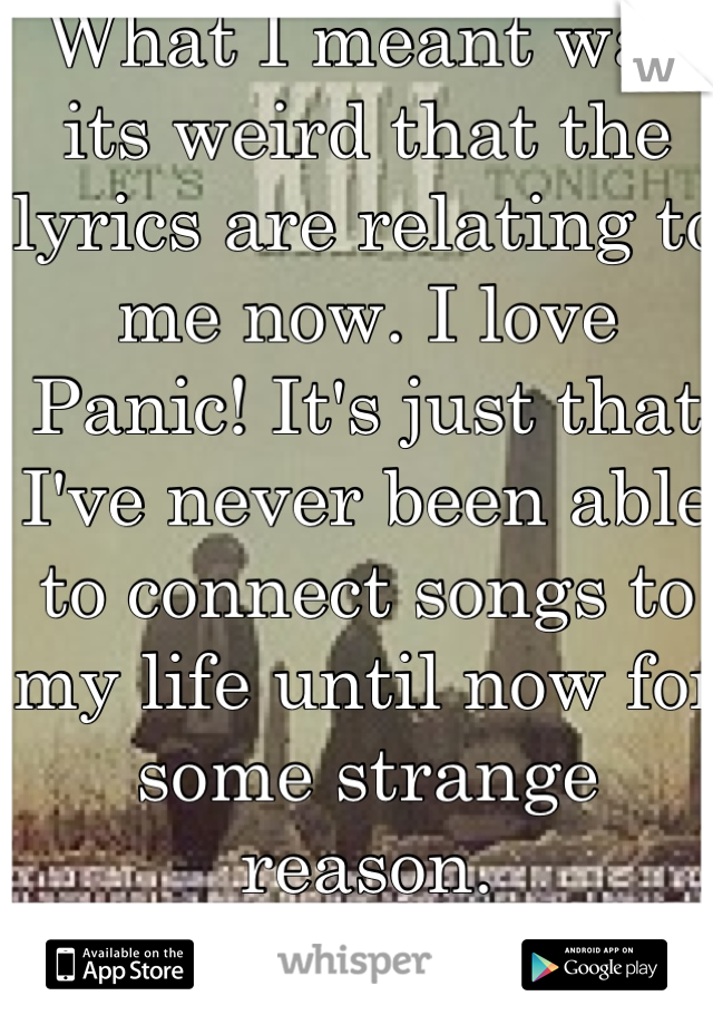 What I meant was its weird that the lyrics are relating to me now. I love Panic! It's just that I've never been able to connect songs to my life until now for some strange reason.