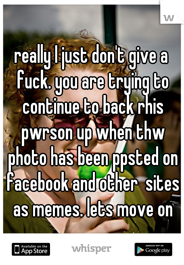 really I just don't give a fuck. you are trying to continue to back rhis pwrson up when thw photo has been ppsted on facebook and other  sites as memes. lets move on